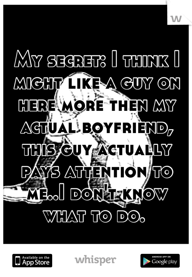 My secret: I think I might like a guy on here more then my actual boyfriend, this guy actually pays attention to me..I don't know what to do. 