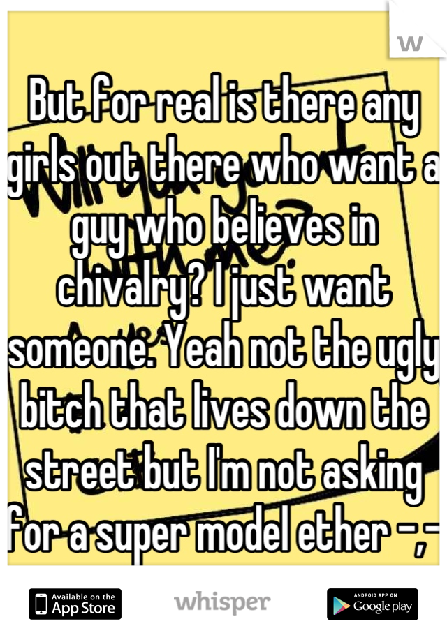 But for real is there any girls out there who want a guy who believes in chivalry? I just want someone. Yeah not the ugly bitch that lives down the street but I'm not asking for a super model ether -,-