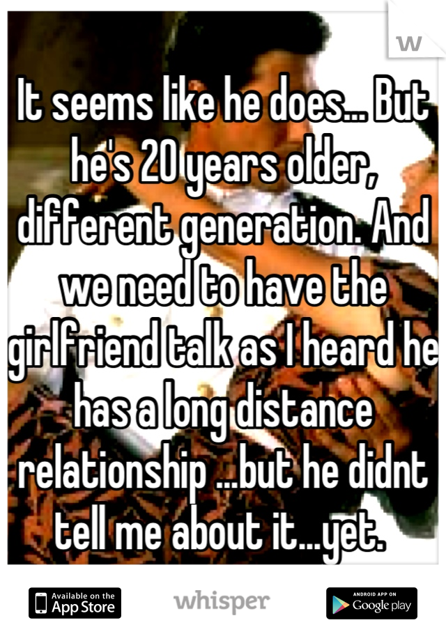 It seems like he does... But he's 20 years older, different generation. And we need to have the girlfriend talk as I heard he has a long distance relationship ...but he didnt tell me about it...yet. 