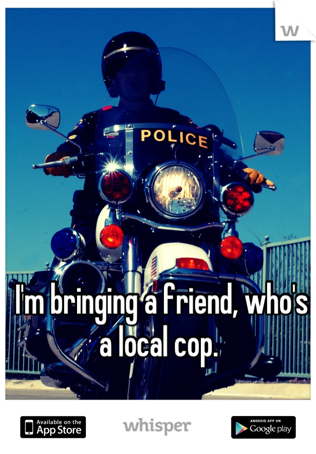 I'm bringing a friend, who's a local cop. 
