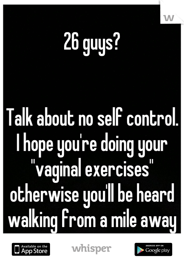 26 guys?


Talk about no self control.
I hope you're doing your "vaginal exercises" otherwise you'll be heard walking from a mile away