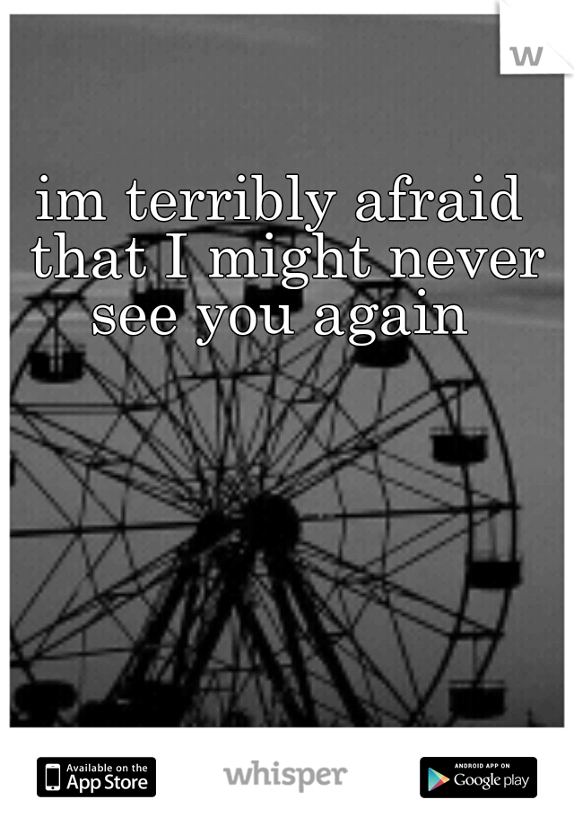 im terribly afraid that I might never see you again 