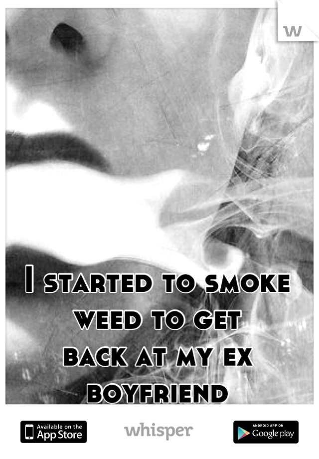 I started to smoke weed to get 
back at my ex boyfriend 
-i love it