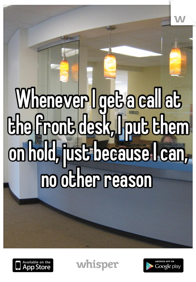 Whenever I get a call at the front desk, I put them on hold, just because I can, no other reason 