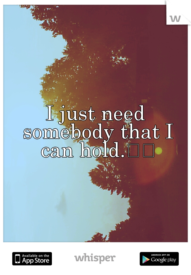 I just need somebody that I can hold.

