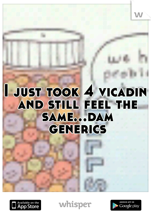 I just took 4 vicadin and still feel the same...dam generics