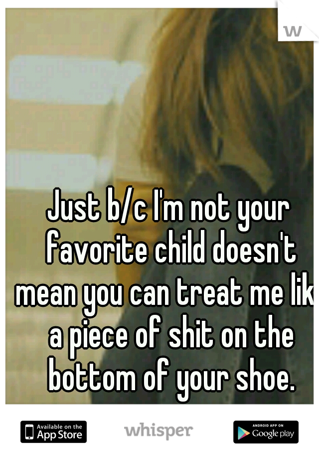 Just b/c I'm not your favorite child doesn't mean you can treat me like a piece of shit on the bottom of your shoe.