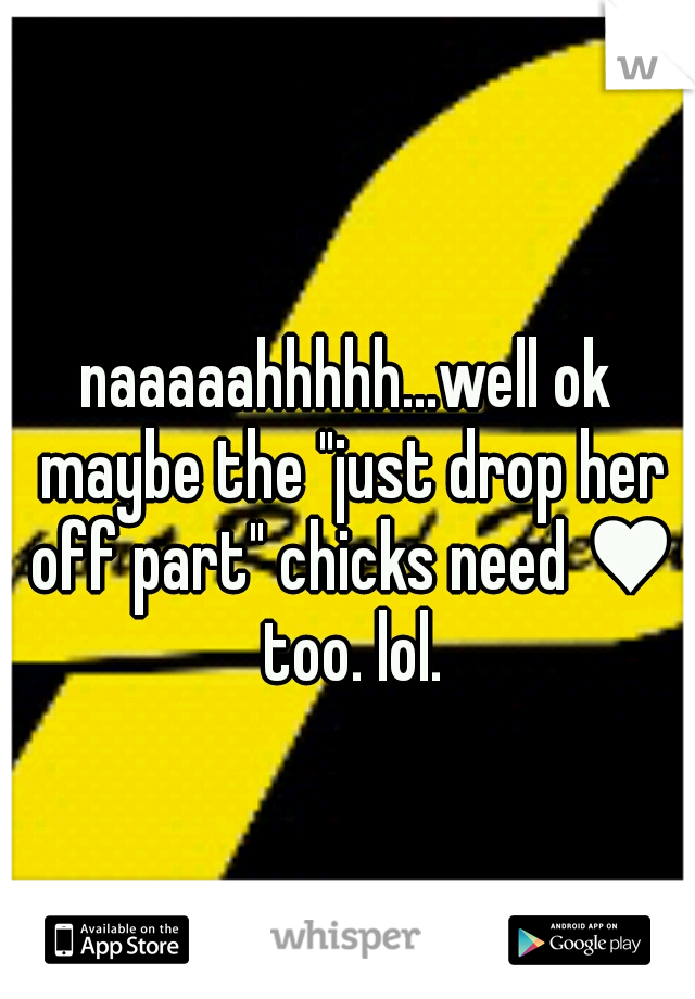 naaaaahhhhh...well ok maybe the "just drop her off part" chicks need ♥ too. lol.