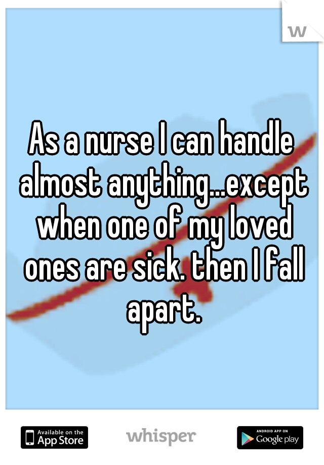 As a nurse I can handle almost anything...except when one of my loved ones are sick. then I fall apart.