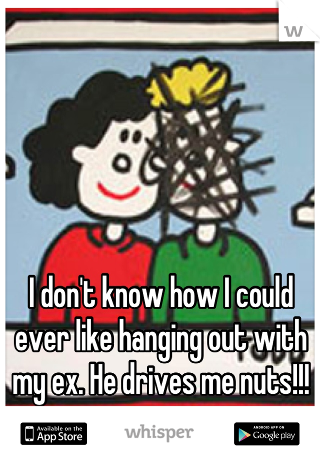 I don't know how I could ever like hanging out with my ex. He drives me nuts!!!