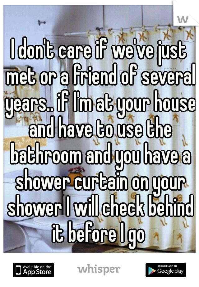 I don't care if we've just met or a friend of several years.. if I'm at your house and have to use the bathroom and you have a shower curtain on your shower I will check behind it before I go 