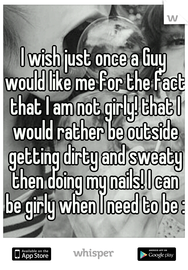 I wish just once a Guy would like me for the fact that I am not girly! that I would rather be outside getting dirty and sweaty then doing my nails! I can be girly when I need to be :)