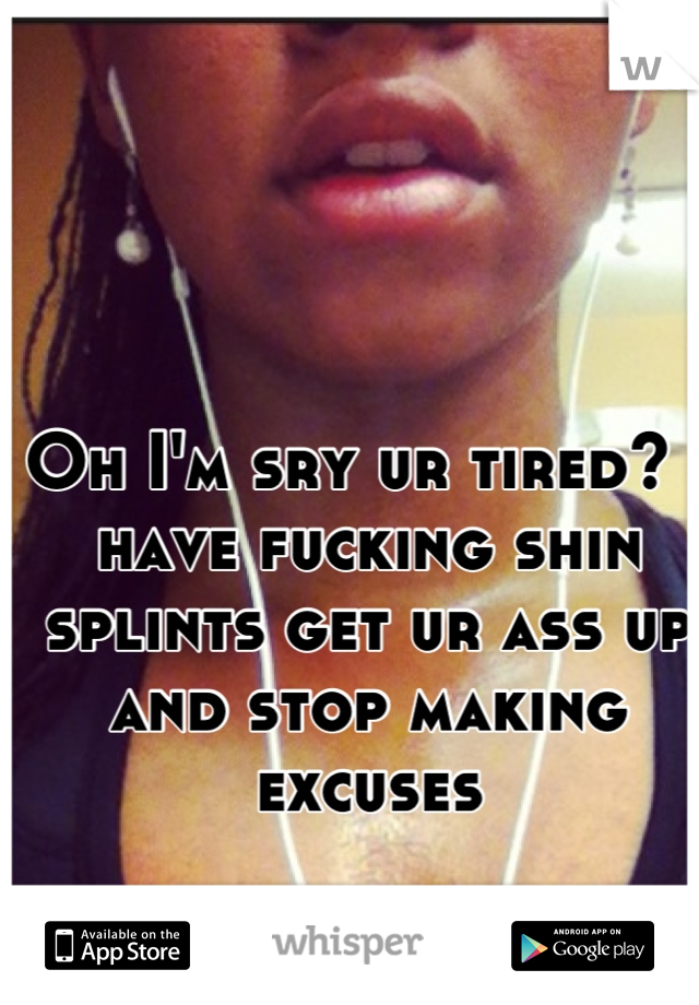 Oh I'm sry ur tired? I have fucking shin splints get ur ass up and stop making excuses