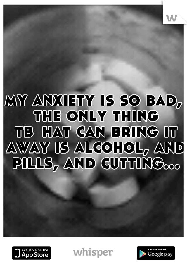 my anxiety is so bad, the only thing tb
hat can bring it away is alcohol, and pills, and cutting...