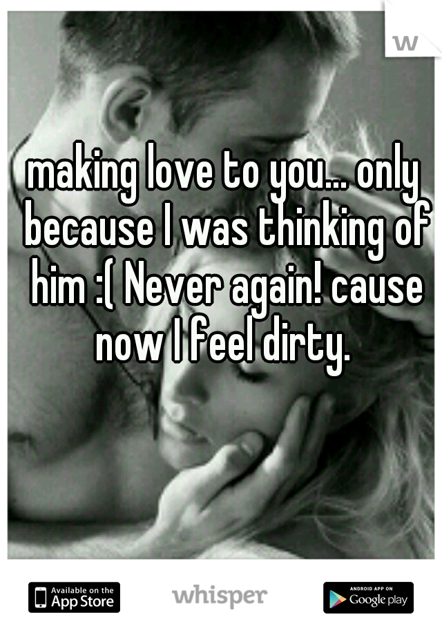 making love to you... only because I was thinking of him :( Never again! cause now I feel dirty. 