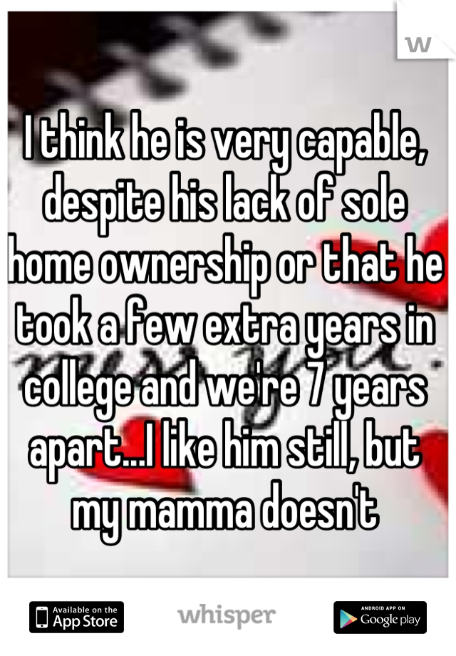 I think he is very capable, despite his lack of sole home ownership or that he took a few extra years in college and we're 7 years apart...I like him still, but my mamma doesn't