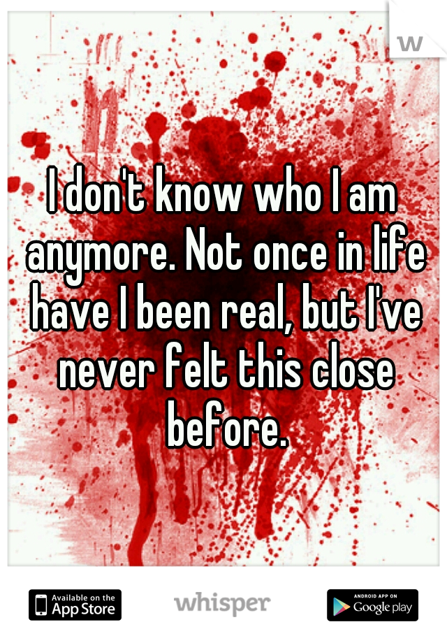I don't know who I am anymore. Not once in life have I been real, but I've never felt this close before.