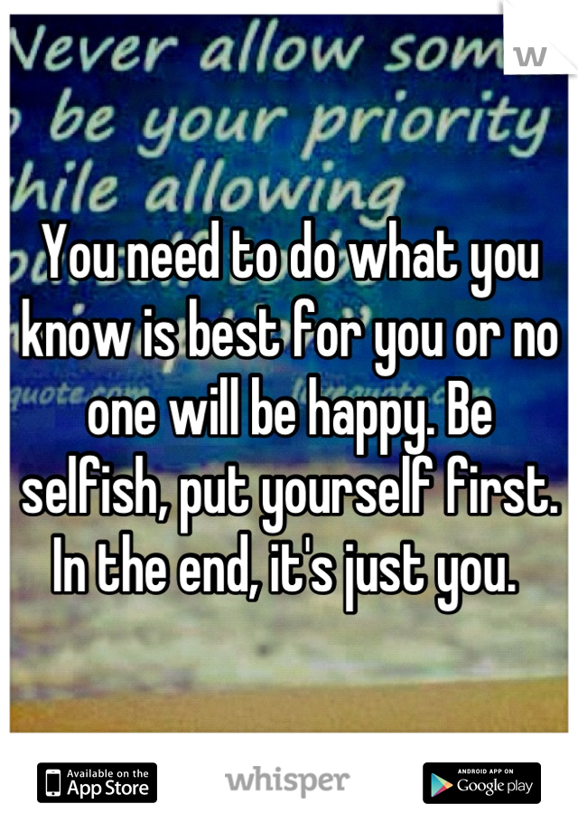 You need to do what you know is best for you or no one will be happy. Be selfish, put yourself first. In the end, it's just you. 