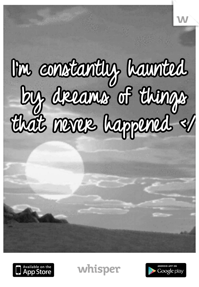 I'm constantly haunted by dreams of things that never happened </3