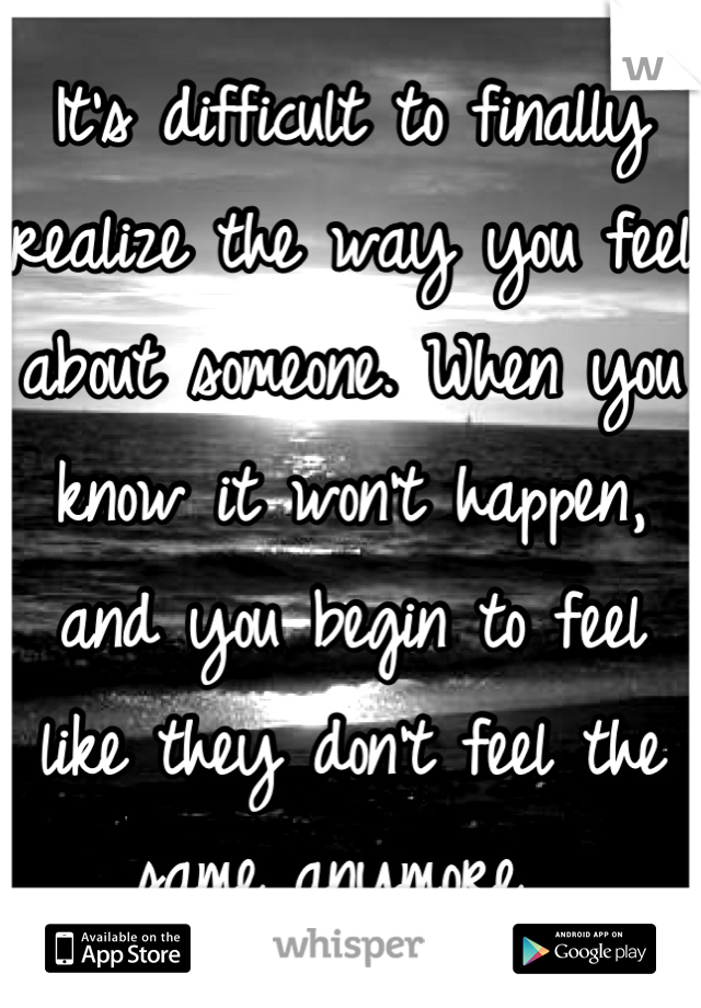 It's difficult to finally realize the way you feel about someone. When you know it won't happen, and you begin to feel like they don't feel the same anymore. 