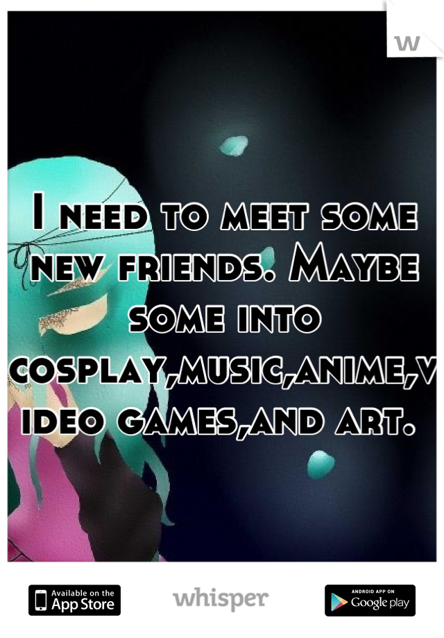 I need to meet some new friends. Maybe some into cosplay,music,anime,video games,and art. 