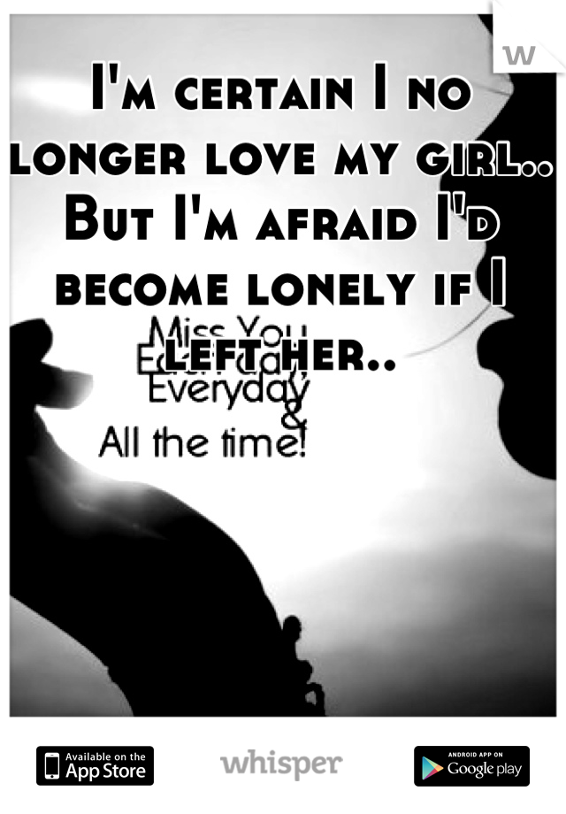 I'm certain I no longer love my girl.. But I'm afraid I'd become lonely if I left her..