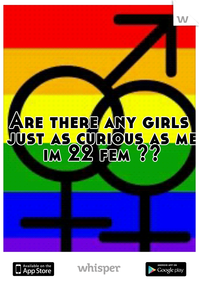 Are there any girls just as curious as me im 22 fem ??
