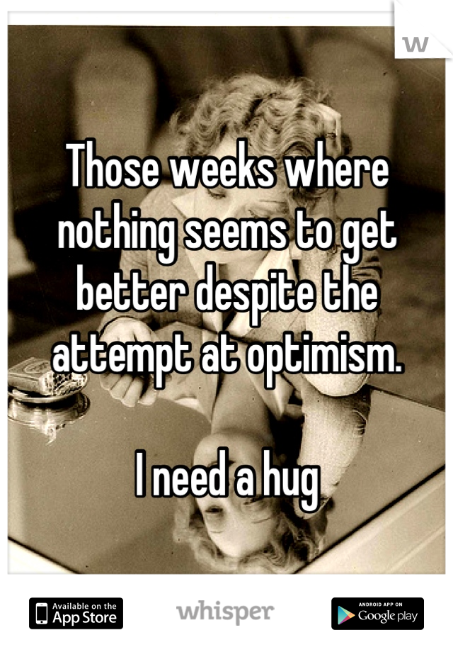 Those weeks where nothing seems to get better despite the attempt at optimism. 

I need a hug