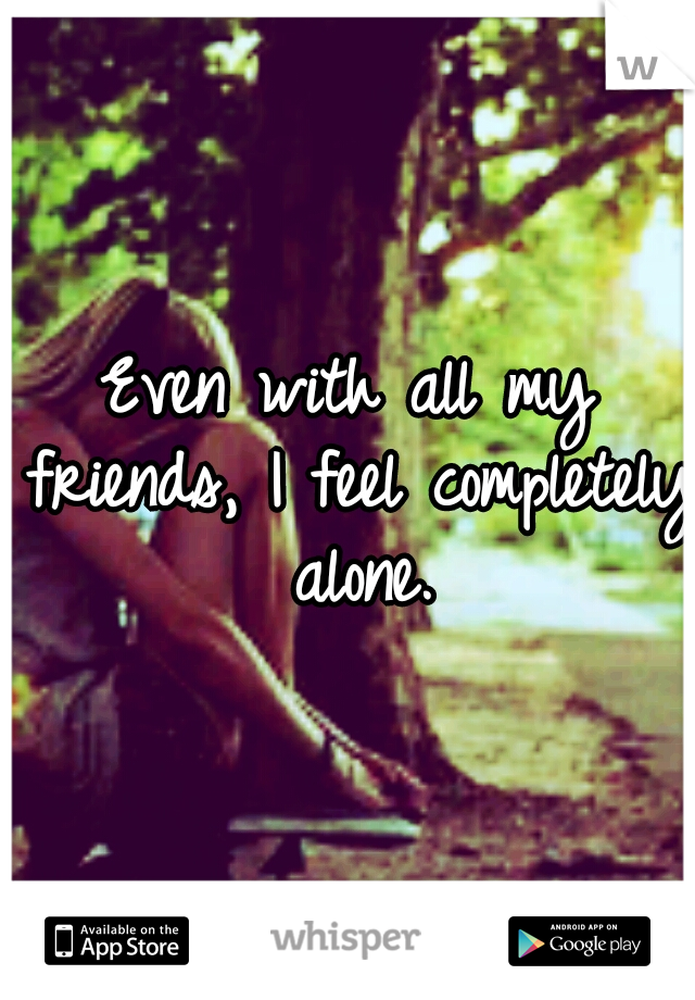 Even with all my friends, I feel completely alone.