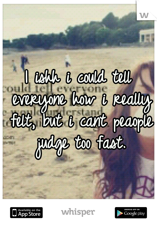I ishh i could tell everyone how i really felt, but i cant peaople judge too fast.