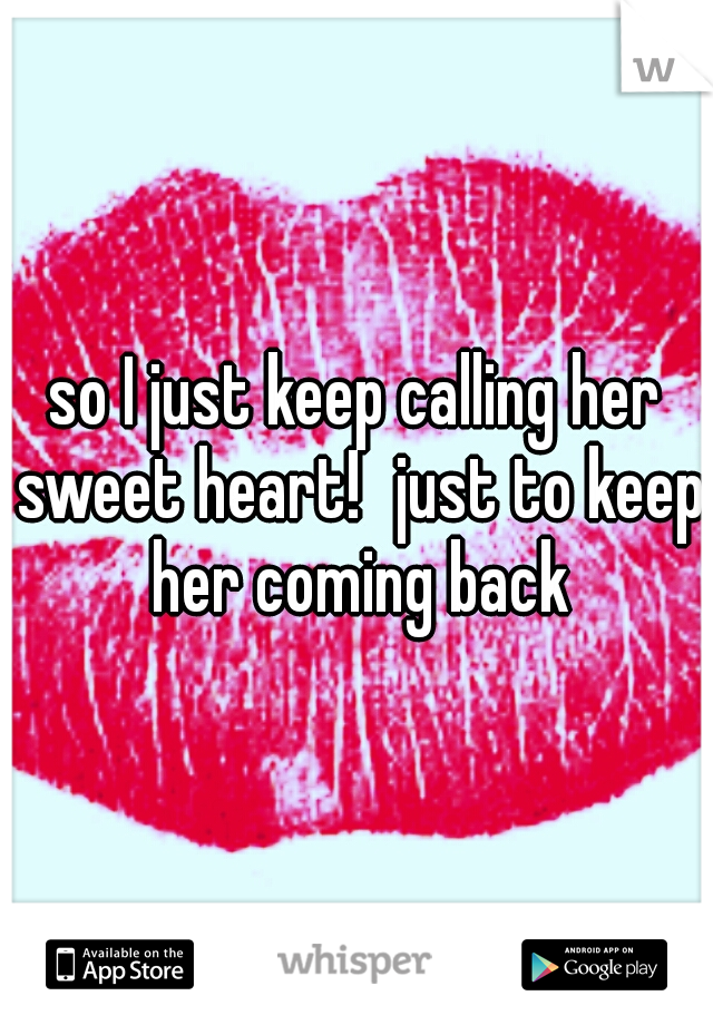so I just keep calling her sweet heart!
just to keep her coming back