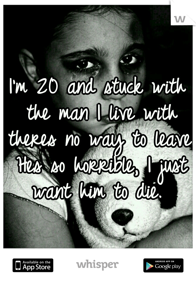 I'm 20 and stuck with the man I live with theres no way to leave. Hes so horrible, I just want him to die. 