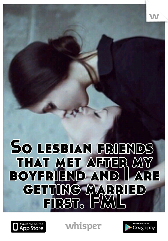 So lesbian friends that met after my boyfriend and I are getting married first. FML!