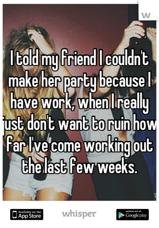 I told my friend I couldn't make her party because I have work, when I really just don't want to ruin how far I've come working out the last few weeks.