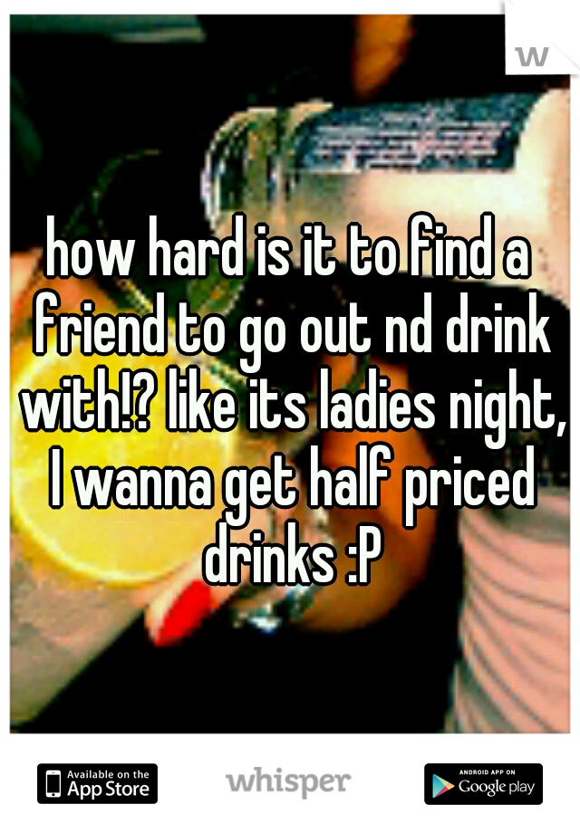 how hard is it to find a friend to go out nd drink with!? like its ladies night, I wanna get half priced drinks :P