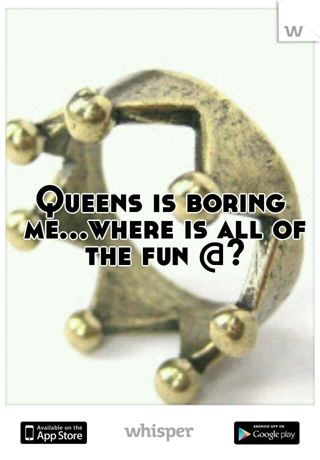 Queens is boring me...where is all of the fun @?