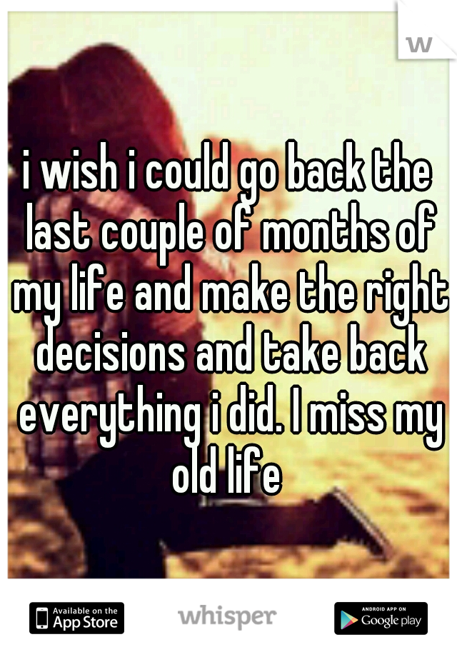 i wish i could go back the last couple of months of my life and make the right decisions and take back everything i did. I miss my old life 