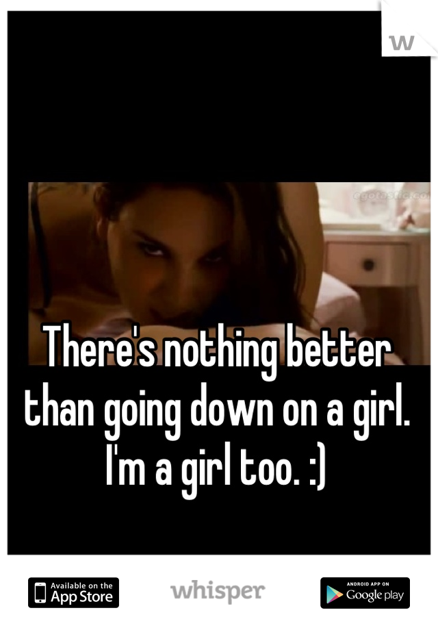 There's nothing better than going down on a girl. I'm a girl too. :)