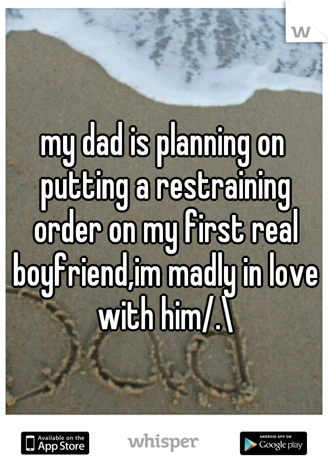 my dad is planning on putting a restraining order on my first real boyfriend,im madly in love with him/.\