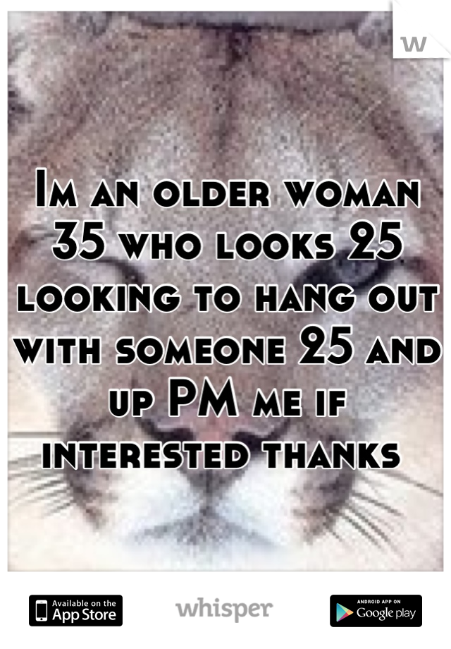 Im an older woman 35 who looks 25 looking to hang out with someone 25 and up PM me if interested thanks 