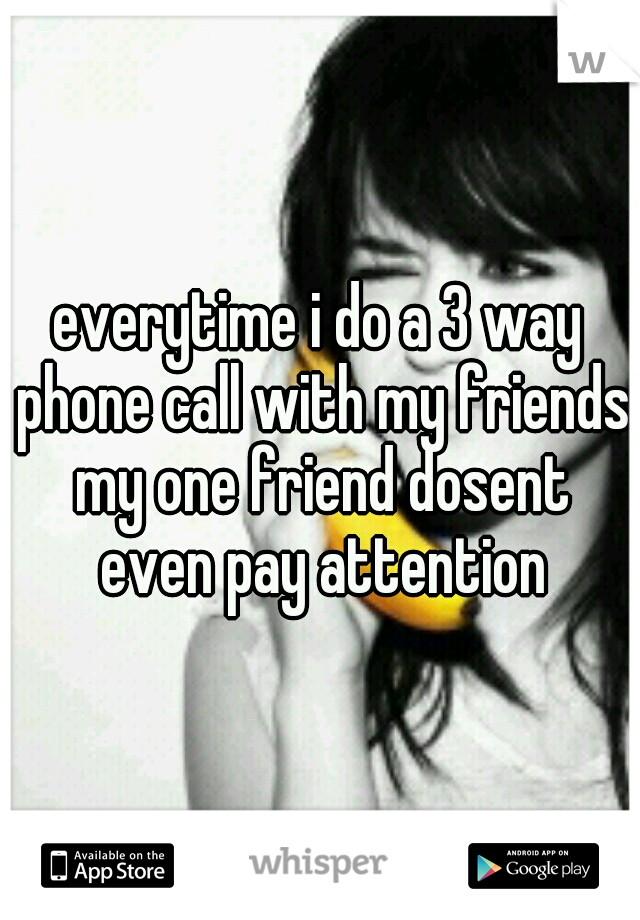 everytime i do a 3 way phone call with my friends my one friend dosent even pay attention