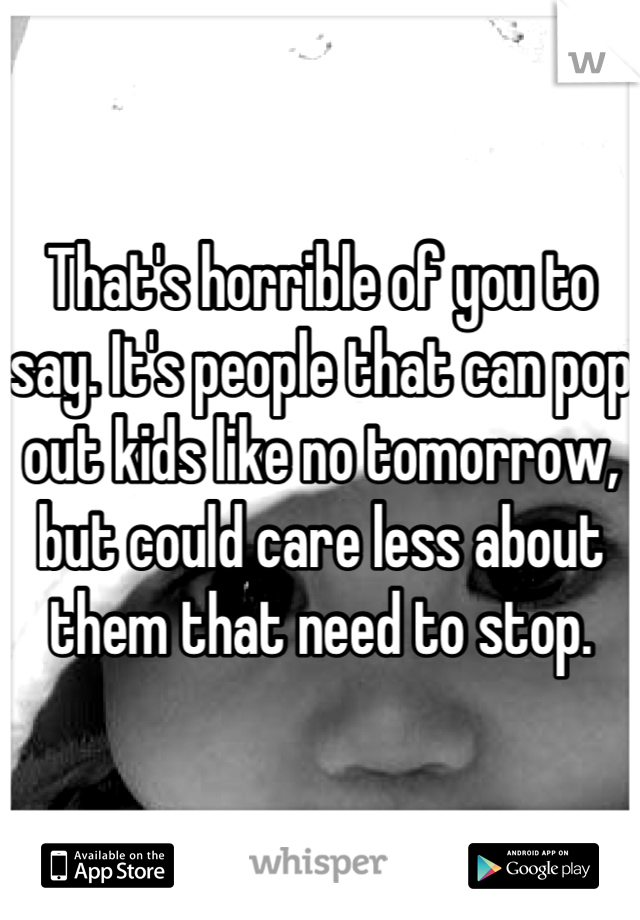 That's horrible of you to say. It's people that can pop out kids like no tomorrow, but could care less about them that need to stop.