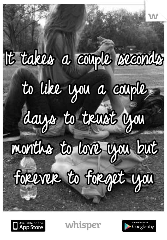 It takes a couple seconds to like you a couple days to trust you months to love you but forever to forget you