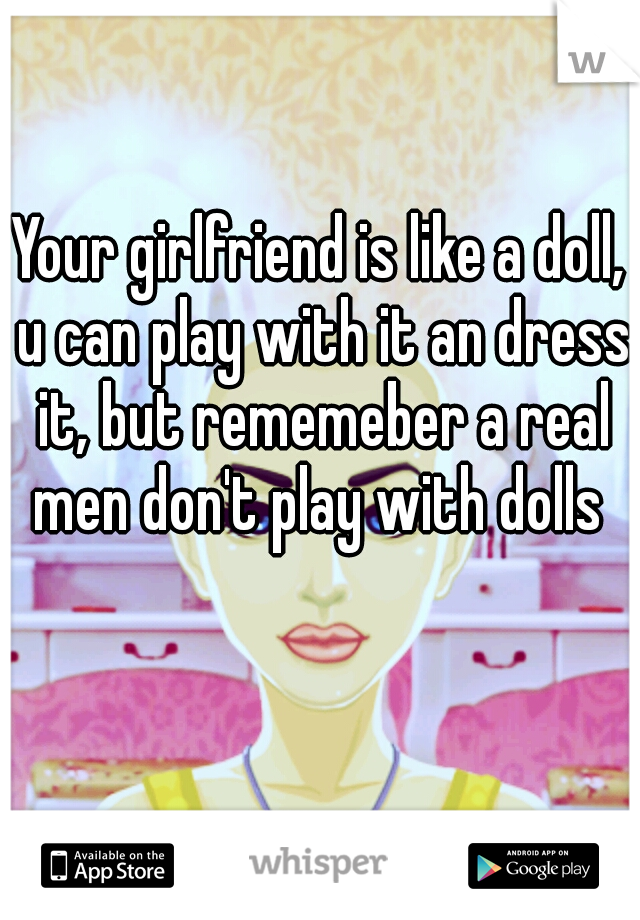 Your girlfriend is like a doll, u can play with it an dress it, but rememeber a real men don't play with dolls 