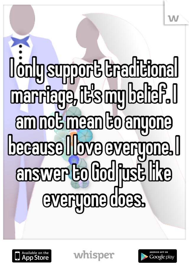 I only support traditional marriage, it's my belief. I am not mean to anyone because I love everyone. I answer to God just like everyone does. 


