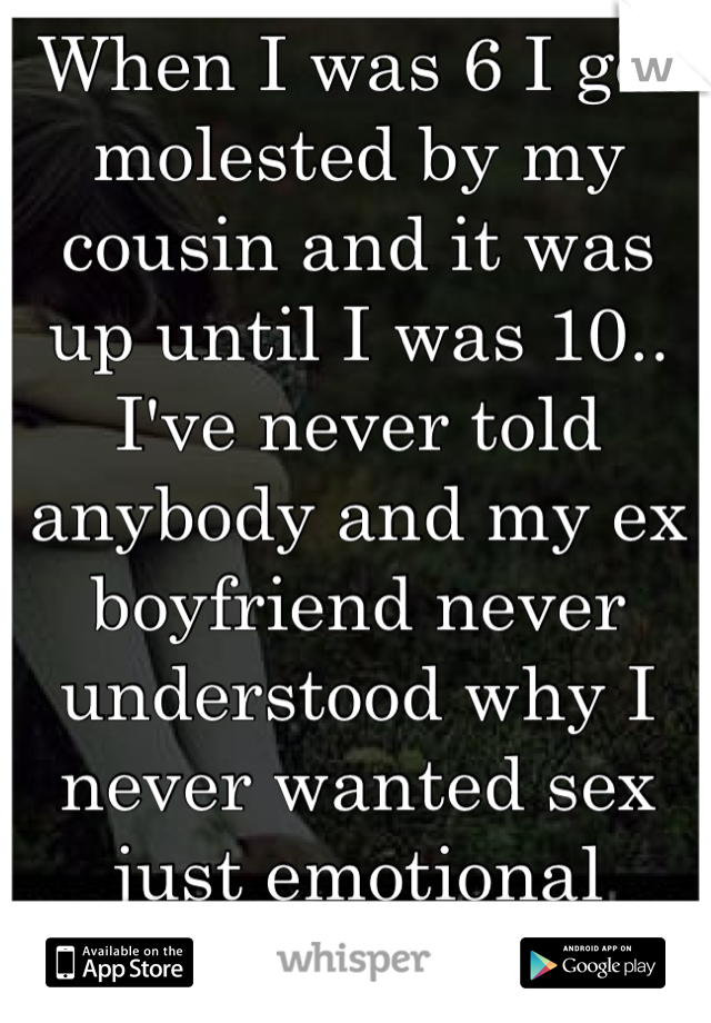 When I was 6 I got molested by my cousin and it was up until I was 10.. I've never told anybody and my ex boyfriend never understood why I never wanted sex just emotional support..
