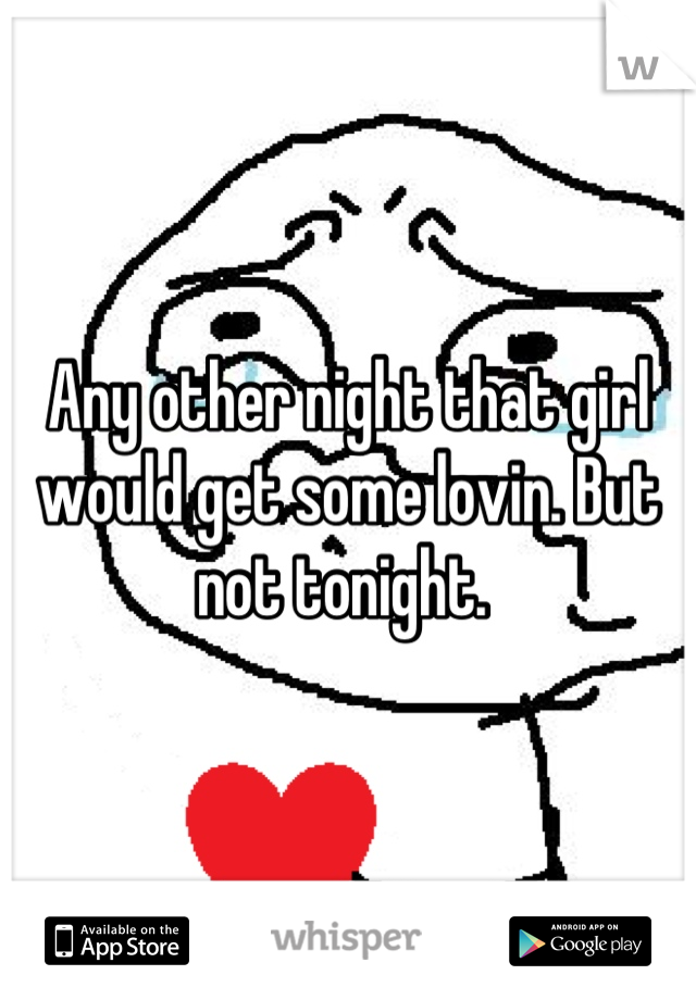Any other night that girl would get some lovin. But not tonight. 
