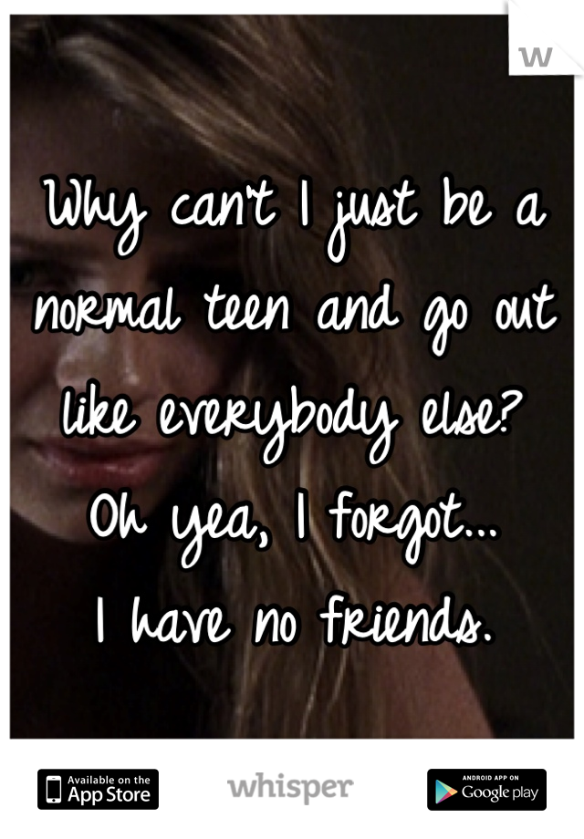 Why can't I just be a normal teen and go out like everybody else? 
Oh yea, I forgot...
I have no friends.