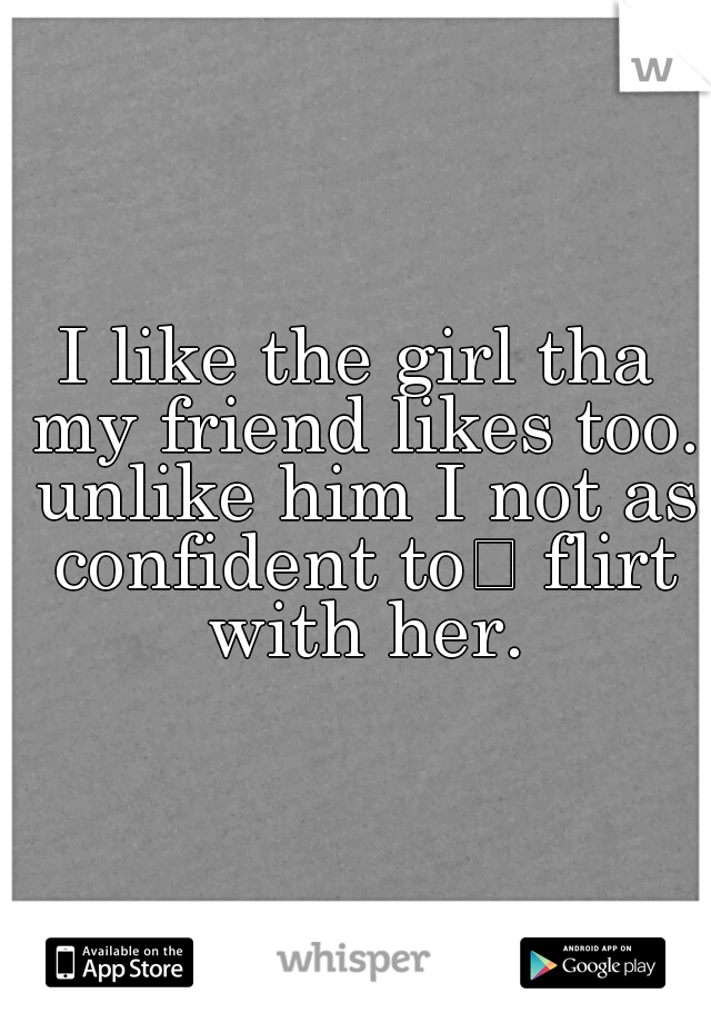 I like the girl tha my friend likes too. unlike him I not as confident to
 flirt with her.