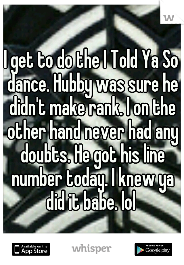 I get to do the I Told Ya So dance. Hubby was sure he didn't make rank. I on the other hand never had any doubts. He got his line number today. I knew ya did it babe. lol 